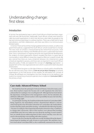 95




Understanding change:
first ideas                                                                                      4.1
Introduction
In Section Two we looked at ways in which South African schools have been organ-
ized until now. We found that, traditionally, South African schools were hierarchi-
cally structured organizations in which key decisions were taken by people at the           13
top and communicated down to ordinary teachers. There was a high level of work
specialization and little collaboration, and there was little or no communication
between peers.
   In Section Three we found that changing global and local contexts, as well as new
government policies, suggested that South African schools would have to change.
The new vision of schools is characterized by less hierarchical structures, more
participative decision-making, more flexible job functions, a great deal more team-
work, and a commitment to ongoing personal and organizational development.
Our analysis of school organization research revealed that there is a great deal of
commonality in what different researchers regard as ‘effective’ or ‘good’ schools. We
also noticed that there are many similarities between the characteristics good
schools are regarded to possess, and those seen as important in new South African
education policy. Finally, we explored the concept of a learning organization – a
popular form of this new organizational vision which is used within both education
and business.
   This information has given us a fair idea of what our school could or should be like.
But we still have only a hazy notion of how we can go about changing our present
organizations. In this final section of the module, we will explore the concept of
change. We will begin our investigation into how change occurs by reading a case
study of an enterprising school principal who has to implement Curriculum 2005 in
her primary school.



  Case study: Advanced Primary School
      Ms Zondi has been the principal of Advanced Primary School for many years
  now. Most teachers respect her because she is well-organized, but some have
  criticized her for wanting to ‘do everything herself’. Although she has learnt about
  the importance of delegation in the management courses she has attended, she
  still finds it difficult to entrust teachers with responsibility because she feels they
  ‘won’t do things right’.
      At a principals’ meeting, Ms Zondi heard about the launch of Curriculum 2005.
  Being organized, she immediately invited a departmental official to visit her
  school and speak to her 18 teachers about the new curriculum. Ms Zondi told her
  teachers that they had to attend the meeting – scheduled for the following Tuesday
  – because it would give them important information about how they would have
  to change their classrooms. Most of the teachers were pleased that teaching
  would finish early, but were rather nervous about the meeting: it wasn’t usual to
  have an outside person addressing them in their school, and they were also not
  used to discussing their own teaching with other teachers.
      However, the next Tuesday the staffroom was full. Ms Majozi (from the depart-
  ment) began by handing out a pile of notes to each teacher. She said there was a
  lot to learn about Curriculum 2005, so she would briefly summarize the notes she
 
