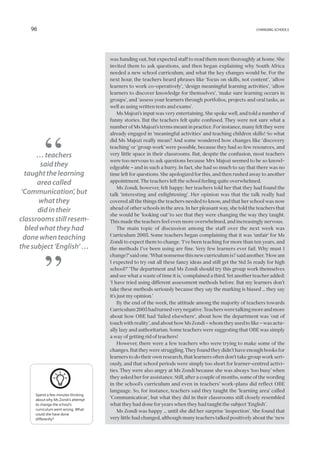 96                                                                                                    changing schools




                                    was handing out, but expected staff to read them more thoroughly at home. She
                                    invited them to ask questions, and then began explaining why South Africa
                                    needed a new school curriculum, and what the key changes would be. For the
                                    next hour, the teachers heard phrases like ‘focus on skills, not content’, ‘allow
                                    learners to work co-operatively’, ‘design meaningful learning activities’, ‘allow
                                    learners to discover knowledge for themselves’, ‘make sure learning occurs in
                                    groups’, and ‘assess your learners through portfolios, projects and oral tasks, as
                                    well as using written tests and exams’.
                                         Ms Majozi’s input was very entertaining. She spoke well, and told a number of
                                    funny stories. But the teachers felt quite confused. They were not sure what a
                                    number of Ms Majozi’s terms meant in practice. For instance, many felt they were
                                    already engaged in ‘meaningful activities’ and teaching children skills! So what
                                    did Ms Majozi really mean? And some wondered how changes like ‘discovery
                                    teaching’ or ‘group work’ were possible, because they had so few resources, and
      … teachers                    very little space in their classrooms. But, despite the confusion, most teachers
                                    were too nervous to ask questions because Mrs Majozi seemed to be so knowl-
       said they                    edgeable – and in such a hurry. In fact, she had so much to say that there was no
  taught the learning               time left for questions. She apologized for this, and then rushed away to another
      area called                   appointment. The teachers left the school feeling quite overwhelmed.
                                         Ms Zondi, however, felt happy: her teachers told her that they had found the
 ‘Communication’, but               talk ‘interesting and enlightening’. Her opinion was that the talk really had
      what they                     covered all the things the teachers needed to know, and that her school was now
                                    ahead of other schools in the area. In her pleasant way, she told the teachers that
      did in their
                                    she would be ‘looking out’ to see that they were changing the way they taught.
classrooms still resem-             This made the teachers feel even more overwhelmed, and increasingly nervous.
  bled what they had                     The main topic of discussion among the staff over the next week was
                                    Curriculum 2005. Some teachers began complaining that it was ‘unfair’ for Ms
  done when teaching
                                    Zondi to expect them to change. ‘I’ve been teaching for more than ten years, and
the subject ‘English’ …             the methods I’ve been using are fine. Very few learners ever fail. Why must I
                                    change?’ said one. ‘What nonsense this new curriculum is!’ said another. ‘How am
                                    I expected to try out all these fancy ideas and still get the Std 5s ready for high
                                    school?’ ‘The department and Ms Zondi should try this group work themselves
                                    and see what a waste of time it is,’ complained a third. Yet another teacher added:
                                    ‘I have tried using different assessment methods before. But my learners don’t
                                    take these methods seriously because they say the marking is biased … they say
                                    it’s just my opinion.’
                                         By the end of the week, the attitude among the majority of teachers towards
                                    Curriculum 2005 had turned very negative. Teachers were talking more and more
                                    about how OBE had ‘failed elsewhere’, about how the department was ‘out of
                                    touch with reality’, and about how Ms Zondi – whom they used to like – was actu-
                                    ally lazy and authoritarian. Some teachers were suggesting that OBE was simply
                                    a way of getting rid of teachers!
                                         However, there were a few teachers who were trying to make some of the
                                    changes. But they were struggling. They found they didn’t have enough books for
                                    learners to do their own research, that learners often don’t take group work seri-
                                    ously, and that school periods were simply too short for learner-centred activi-
                                    ties. They were also angry at Ms Zondi because she was always ‘too busy’ when
                                    they asked her for assistance. Still, after a couple of months, some of the wording
                                    in the school’s curriculum and even in teachers’ work-plans did reflect OBE
                                    language. So, for instance, teachers said they taught the ‘learning area’ called
     Spend a few minutes thinking
     about why Ms Zondi’s attempt   ‘Communication’, but what they did in their classrooms still closely resembled
     to change the school’s         what they had done for years when they had taught the subject ‘English’.
     curriculum went wrong. What
                                         Ms Zondi was happy … until she did her surprise ‘inspection’. She found that
     could she have done
     differently?                   very little had changed, although many teachers talked positively about the ‘new
 