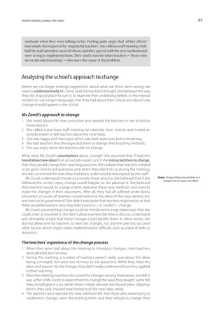 understanding change: first ideas                                                                                            97




  methods’ when they were talking to her. Feeling quite angry that ‘all her efforts’
  had simply been ignored by ‘ungrateful teachers’, she called a staff meeting. Only
  half the staff attended, most of whom said they agreed with the new methods and
  were trying to implement them. They said it was the other teachers – ‘those who
  never attended meetings’ – who were the cause of the problem.




Analysing the school’s approach to change
Before we can begin making suggestions about what we think went wrong, we
need to understand why Ms Zondi (and the teachers) thought and behaved the way
they did. A good place to start is to examine their underlying beliefs, or the ‘mental
models’ (to use Senge’s language) that they had about their school and about how
change should happen in the school.

Ms Zondi’s approach to change
1	 She heard about the new curriculum and wanted the teachers in her school to
   know about it.
2	 She called a one-hour staff meeting (at relatively short notice) and invited an
   outside expert to tell teachers about the new ideas.
3	 She was happy with the input, which was both extensive and entertaining.
4	 She told teachers that she expected them to change their teaching methods.
5	 She was angry when the teachers did not change.

What were Ms Zondi’s assumptions about change? She assumed that if teachers
heard about new ideas from an outside expert, and if she instructed them to change,
then they would change their teaching practices. She realized that teachers needed
to be given time to ask questions and, when they didn’t do so during the meeting,
she was convinced the new ideas had been understood and accepted by her staff.
   Ms Zondi understood change as a simple, linear process: she believed that if she      linear: things follow one another in a
                                                                                              straight line of cause and effect
followed the correct steps, change would happen as she planned it. She believed
that teachers would, to a large extent, welcome these new methods and want to
make the changes in their classrooms. After all, they had all suffered under Bantu
Education, so surely all teachers would welcome the ideas of the new, democratic
and non-racial government? She didn’t anticipate that teachers might resist, or that
there would be reasons why they didn’t want to – or couldn’t – change.
   Ms Zondi assumed that change could be introduced in a top-down way: that she
could order or mandate it. She didn’t allow teachers the time to discuss, understand
and ultimately accept that these changes could benefit them. In other words, she
did not allow time for teachers to ‘own’ the changes, nor did she take into account
other factors which might make implementation difficult, such as a lack of skills or
resources.

The teachers’ experience of the change process
1	 When they were told about the meeting to introduce changes, most teachers
   were pleased, but nervous.
2	 During the meeting, a number of teachers weren’t really sure about the ideas
   being conveyed, but were too nervous to ask questions. While they liked the
   ideas and reasons for the change, they didn’t really understand how they applied
   to their teaching.
3	 After the meeting, teachers discussed the changes among themselves, but felt it
   was unfair of Ms Zondi to expect them to change the ways they taught. Some felt
   they should give it a try, while others simply refused (and found press clippings
   which, they said, showed how ‘impractical’ the new ideas were).
4	 The teachers who rejected the ‘new methods’ felt that those who were trying to
   implement changes were discrediting them and their refusal to change their
 
