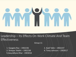 Leadership – Its Effects On Work Climate And Team
Effectiveness
Group 11
1. Swagata Roy – 1902236 2. Aadi Takle – 1902237
3. Shreyas Talathi – 1902238 4. Tinoy Johnson – 1903017
5.Vasundhara Dhar - 1903018
 