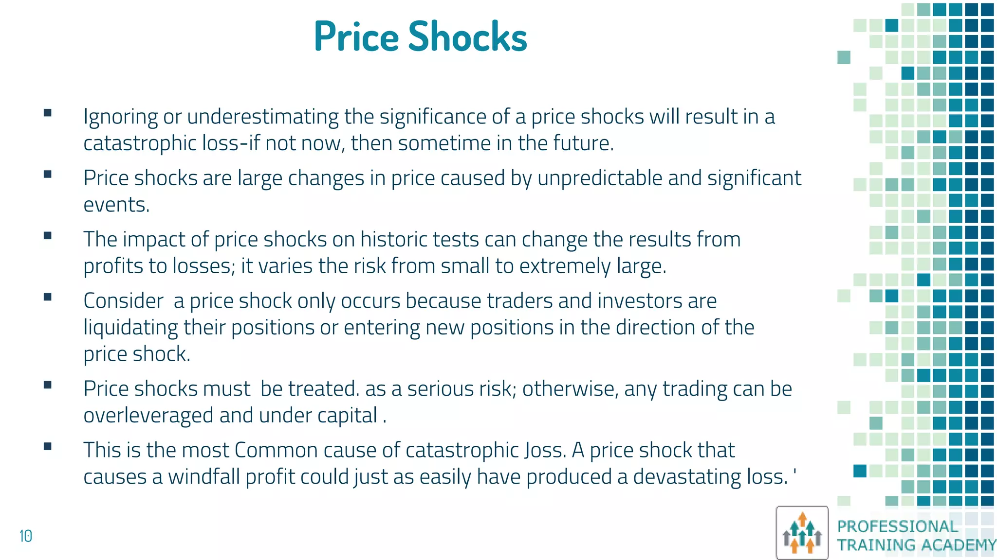 Price Shocks
▪ Ignoring or underestimating the significance of a price shocks will result in a
catastrophic loss-if not now, then sometime in the future.
▪ Price shocks are large changes in price caused by unpredictable and significant
events.
▪ The impact of price shocks on historic tests can change the results from
profits to losses; it varies the risk from small to extremely large.
▪ Consider a price shock only occurs because traders and investors are
liquidating their positions or entering new positions in the direction of the
price shock.
▪ Price shocks must be treated. as a serious risk; otherwise, any trading can be
overleveraged and under capital .
▪ This is the most Common cause of catastrophic Joss. A price shock that
causes a windfall profit could just as easily have produced a devastating loss. '
10
 