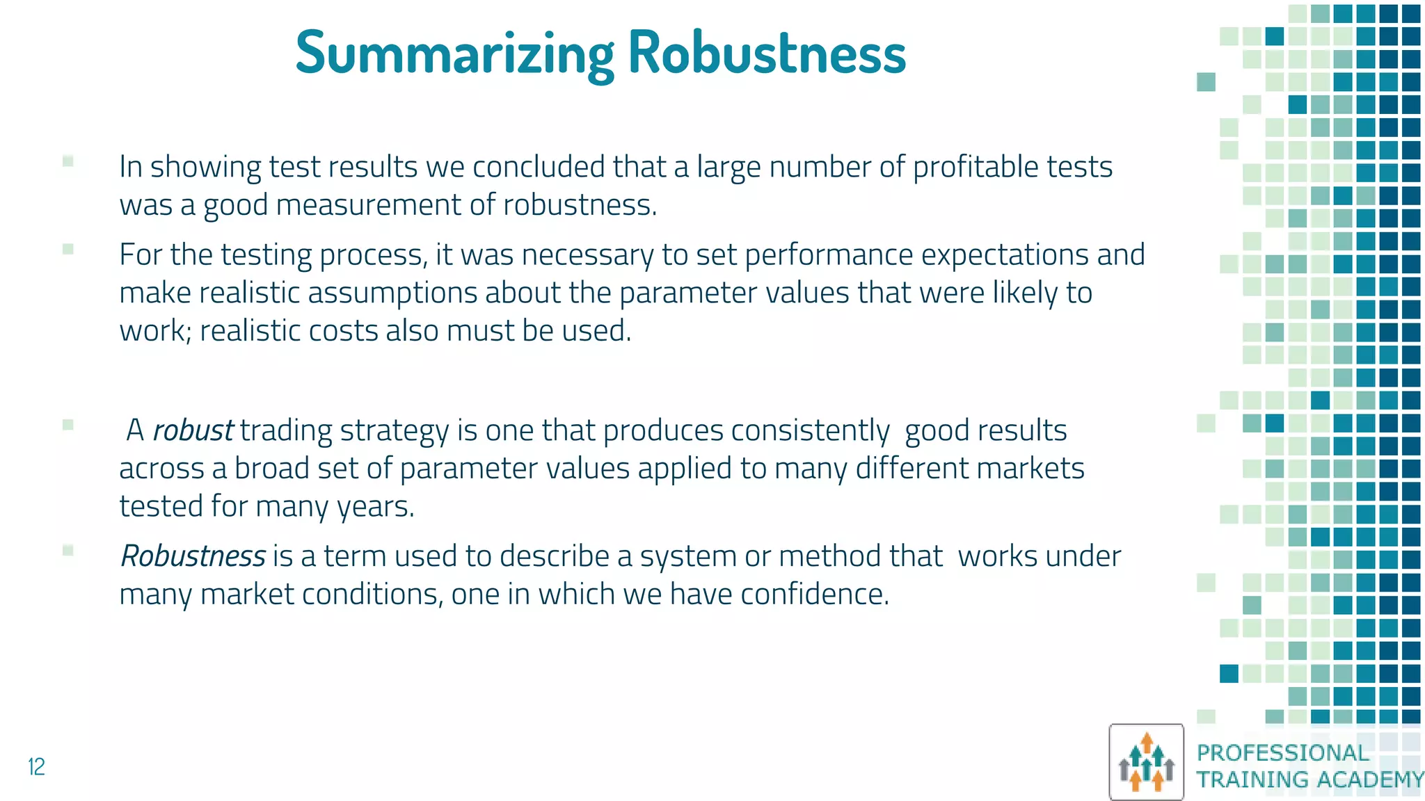 Summarizing Robustness
▪ In showing test results we concluded that a large number of profitable tests
was a good measurement of robustness.
▪ For the testing process, it was necessary to set performance expectations and
make realistic assumptions about the parameter values that were likely to
work; realistic costs also must be used.
▪ A robust trading strategy is one that produces consistently good results
across a broad set of parameter values applied to many different markets
tested for many years.
▪ Robustness is a term used to describe a system or method that works under
many market conditions, one in which we have confidence.
12
 