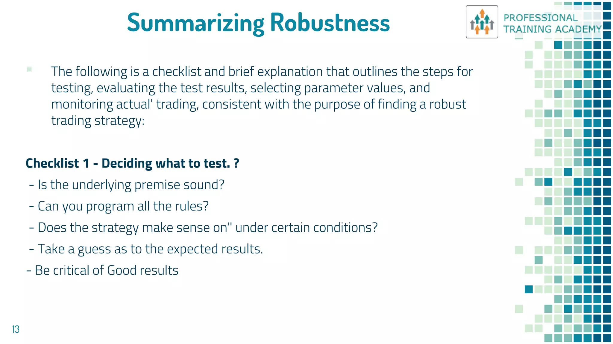 Summarizing Robustness
▪ The following is a checklist and brief explanation that outlines the steps for
testing, evaluating the test results, selecting parameter values, and
monitoring actual' trading, consistent with the purpose of finding a robust
trading strategy:
Checklist 1 - Deciding what to test. ?
- Is the underlying premise sound?
- Can you program all the rules?
- Does the strategy make sense on" under certain conditions?
- Take a guess as to the expected results.
- Be critical of Good results
13
 