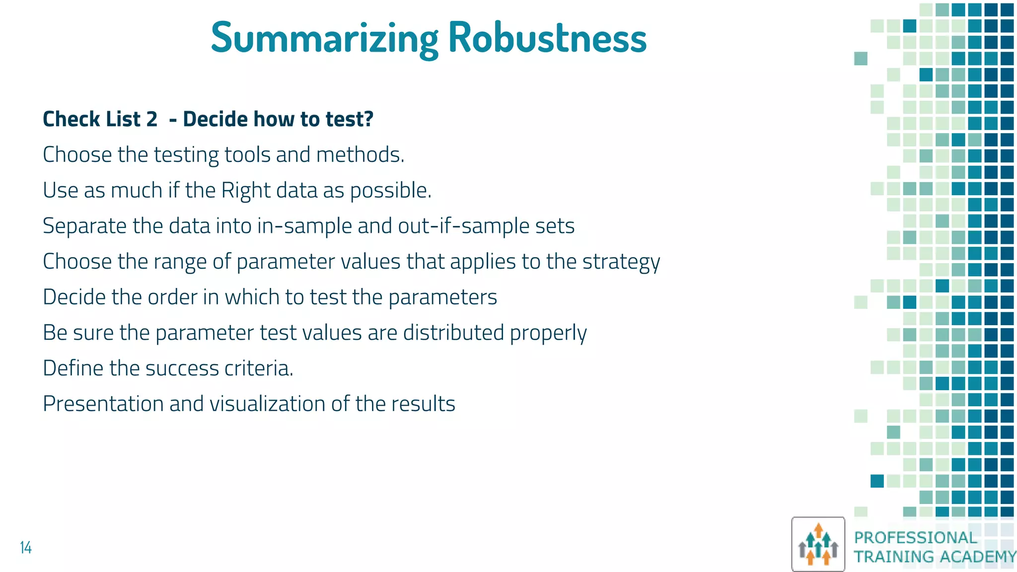 Summarizing Robustness
Check List 2 - Decide how to test?
Choose the testing tools and methods.
Use as much if the Right data as possible.
Separate the data into in-sample and out-if-sample sets
Choose the range of parameter values that applies to the strategy
Decide the order in which to test the parameters
Be sure the parameter test values are distributed properly
Define the success criteria.
Presentation and visualization of the results
14
 