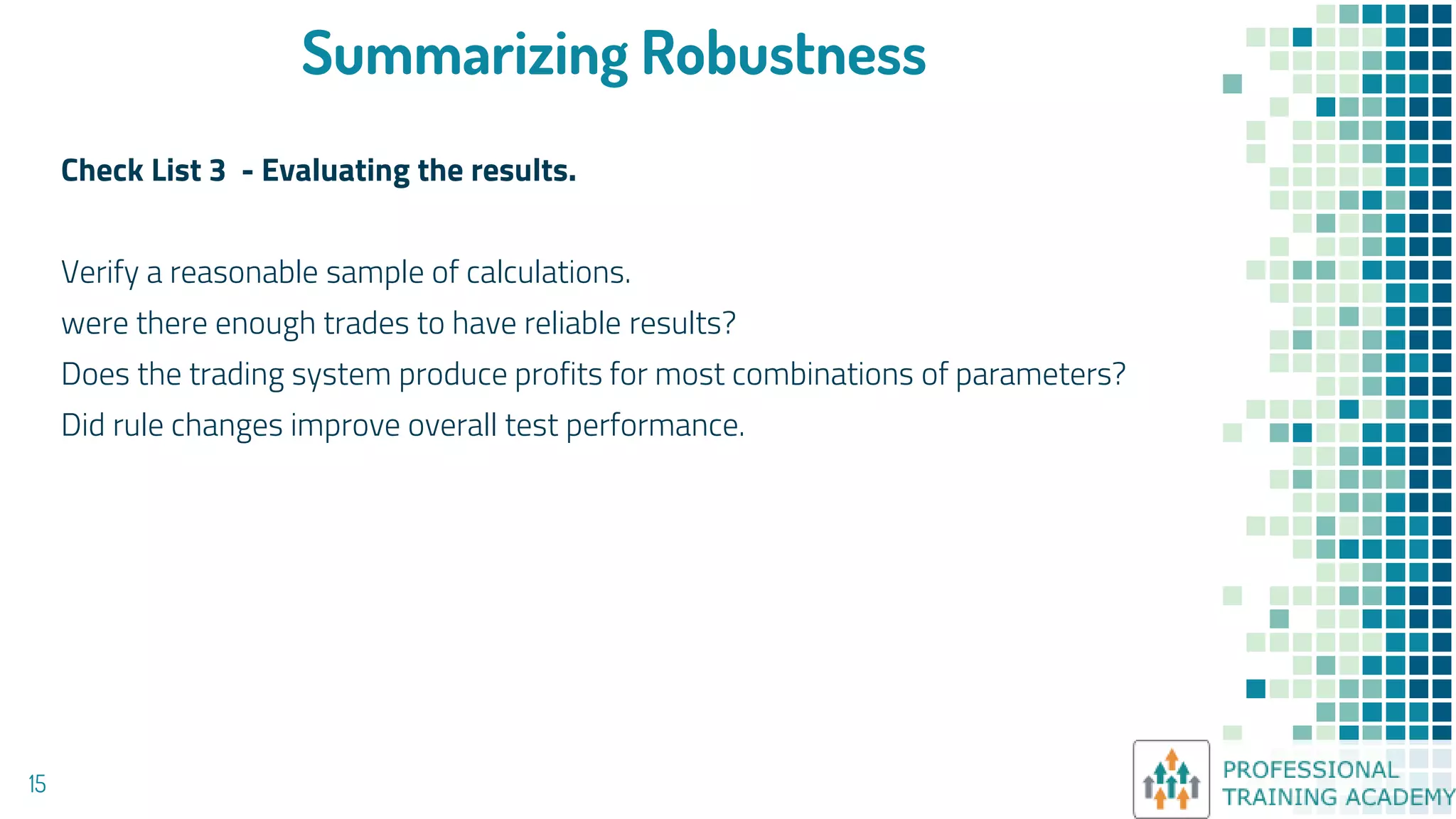 Summarizing Robustness
Check List 3 - Evaluating the results.
Verify a reasonable sample of calculations.
were there enough trades to have reliable results?
Does the trading system produce profits for most combinations of parameters?
Did rule changes improve overall test performance.
15
 