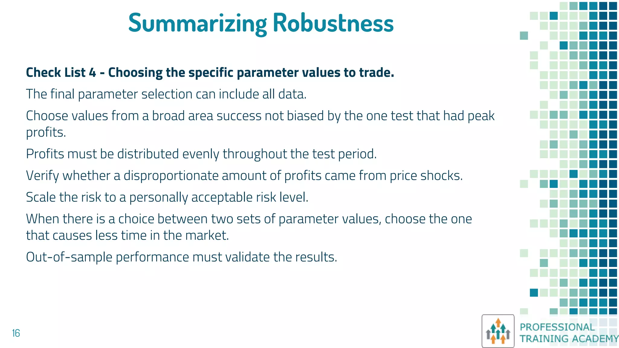 Summarizing Robustness
Check List 4 - Choosing the specific parameter values to trade.
The final parameter selection can include all data.
Choose values from a broad area success not biased by the one test that had peak
profits.
Profits must be distributed evenly throughout the test period.
Verify whether a disproportionate amount of profits came from price shocks.
Scale the risk to a personally acceptable risk level.
When there is a choice between two sets of parameter values, choose the one
that causes less time in the market.
Out-of-sample performance must validate the results.
16
 