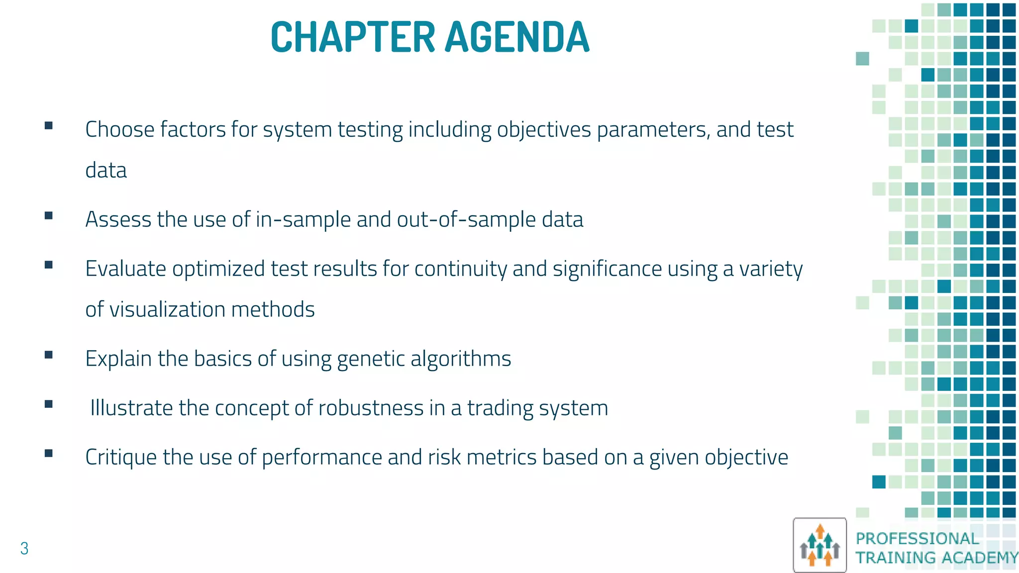 CHAPTER AGENDA
▪ Choose factors for system testing including objectives parameters, and test
data
▪ Assess the use of in-sample and out-of-sample data
▪ Evaluate optimized test results for continuity and significance using a variety
of visualization methods
▪ Explain the basics of using genetic algorithms
▪ Illustrate the concept of robustness in a trading system
▪ Critique the use of performance and risk metrics based on a given objective
3
 