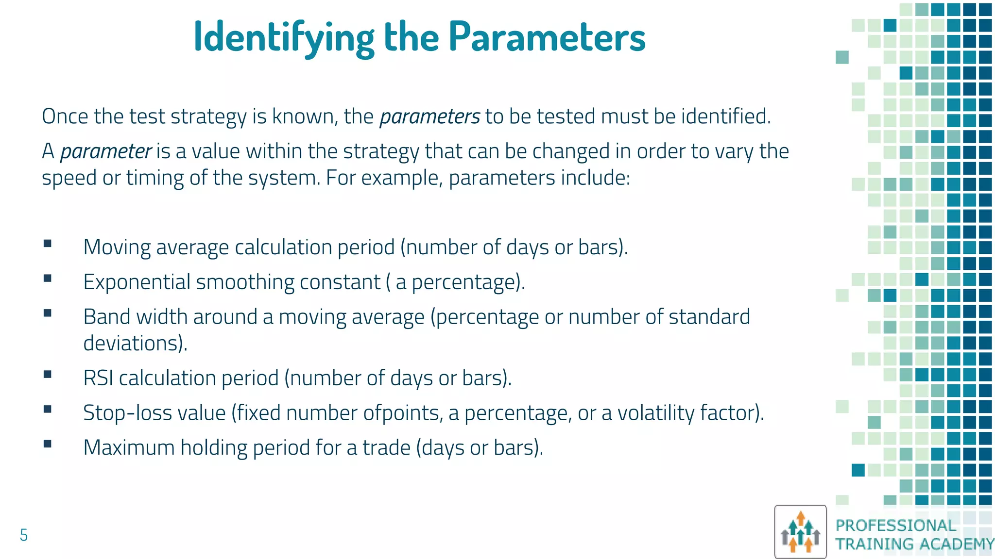 Identifying the Parameters
Once the test strategy is known, the parameters to be tested must be identified.
A parameter is a value within the strategy that can be changed in order to vary the
speed or timing of the system. For example, parameters include:
▪ Moving average calculation period (number of days or bars).
▪ Exponential smoothing constant ( a percentage).
▪ Band width around a moving average (percentage or number of standard
deviations).
▪ RSI calculation period (number of days or bars).
▪ Stop-loss value (fixed number ofpoints, a percentage, or a volatility factor).
▪ Maximum holding period for a trade (days or bars).
5
 