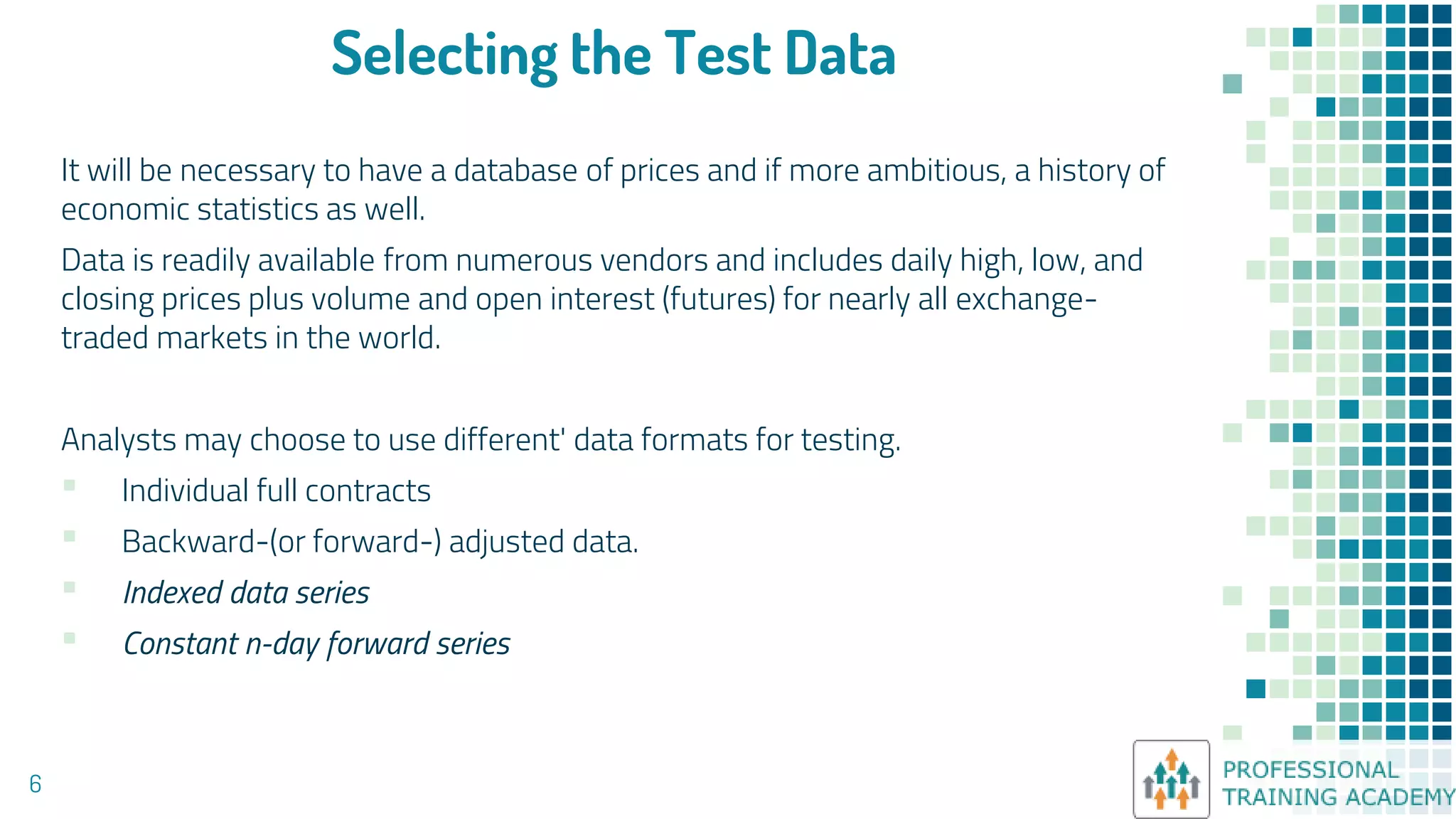 Selecting the Test Data
It will be necessary to have a database of prices and if more ambitious, a history of
economic statistics as well.
Data is readily available from numerous vendors and includes daily high, low, and
closing prices plus volume and open interest (futures) for nearly all exchange-
traded markets in the world.
Analysts may choose to use different' data formats for testing.
▪ Individual full contracts
▪ Backward-(or forward-) adjusted data.
▪ Indexed data series
▪ Constant n-day forward series
6
 