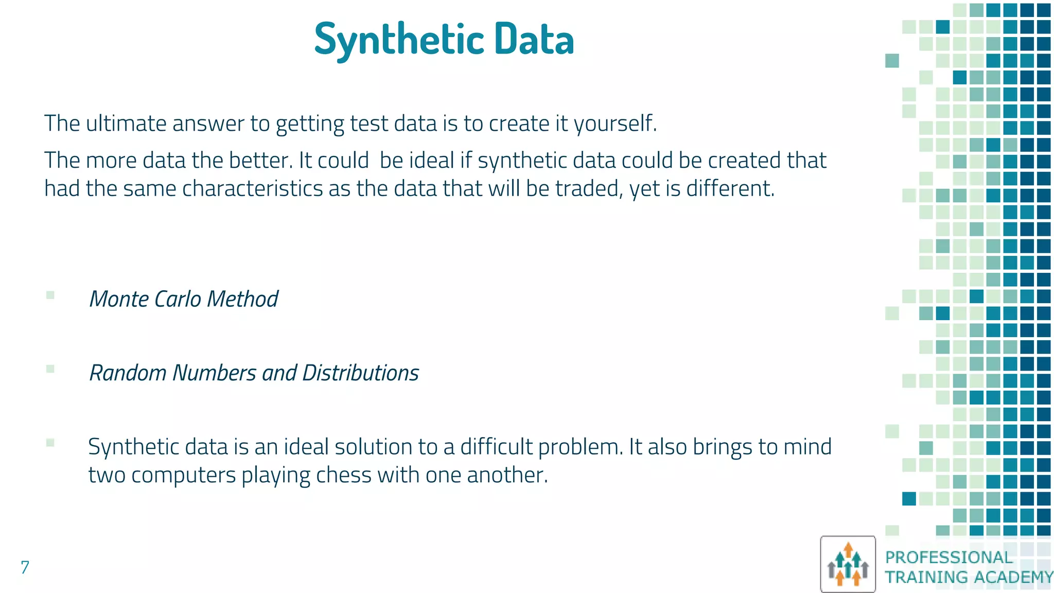 Synthetic Data
The ultimate answer to getting test data is to create it yourself.
The more data the better. It could be ideal if synthetic data could be created that
had the same characteristics as the data that will be traded, yet is different.
▪ Monte Carlo Method
▪ Random Numbers and Distributions
▪ Synthetic data is an ideal solution to a difficult problem. It also brings to mind
two computers playing chess with one another.
7
 