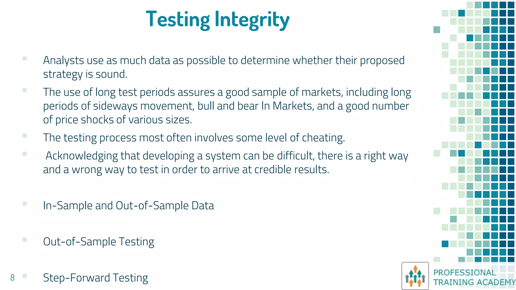 Testing Integrity
▪ Analysts use as much data as possible to determine whether their proposed
strategy is sound.
▪ The use of long test periods assures a good sample of markets, including long
periods of sideways movement, bull and bear ln Markets, and a good number
of price shocks of various sizes.
▪ The testing process most often involves some level of cheating.
▪ Acknowledging that developing a system can be difficult, there is a right way
and a wrong way to test in order to arrive at credible results.
▪ In-Sample and Out-of-Sample Data
▪ Out-of-Sample Testing
▪ Step-Forward Testing
8
 