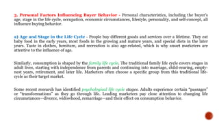 3. Personal Factors Inﬂuencing Buyer Behavior - Personal characteristics, including the buyer’s
age, stage in the life cycle, occupation, economic circumstances, lifestyle, personality, and self-concept, all
influence buying behavior.
a) Age and Stage in the Life Cycle - People buy different goods and services over a lifetime. They eat
baby food in the early years, most foods in the growing and mature years, and special diets in the later
years. Taste in clothes, furniture, and recreation is also age-related, which is why smart marketers are
attentive to the inﬂuence of age.
Similarly, consumption is shaped by the family life cycle. The traditional family life cycle covers stages in
adult lives, starting with independence from parents and continuing into marriage, child-rearing, empty-
nest years, retirement, and later life. Marketers often choose a speciﬁc group from this traditional life-
cycle as their target market.
Some recent research has identified psychological life cycle stages. Adults experience certain “passages”
or “transformations” as they go through life. Leading marketers pay close attention to changing life
circumstances—divorce, widowhood, remarriage—and their effect on consumption behavior.
 