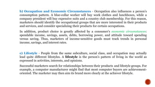 b) Occupation and Economic Circumstances - Occupation also inﬂuences a person’s
consumption pattern. A blue-collar worker will buy work clothes and lunchboxes, while a
company president will buy expensive suits and a country club membership. For this reason,
marketers should identify the occupational groups that are more interested in their products
and services, and consider specializing their products for certain occupations.
In addition, product choice is greatly affected by a consumer’s economic circumstances:
spendable income, savings, assets, debts, borrowing power, and attitude toward spending
versus saving. Thus, marketers of income-sensitive goods must track trends in personal
income, savings, and interest rates.
c) Lifestyle - People from the same subculture, social class, and occupation may actually
lead quite different lifestyles. A lifestyle is the person’s pattern of living in the world as
expressed in activities, interests, and opinions.
Successful marketers search for relationships between their products and lifestyle groups. For
example, a computer manufacturer might find that most computer buyers are achievement-
oriented. The marketer may then aim its brand more clearly at the achiever lifestyle.
 