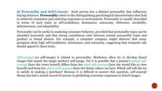 d) Personality and Self-Concept - Each person has a distinct personality that influences
buying behavior. Personality refers to the distinguishing psychological characteristics that lead
to relatively consistent and enduring responses to environment. Personality is usually described
in terms of such traits as self-conﬁdence, dominance, autonomy, deference, sociability,
defensiveness, and adaptability.
Personality can be useful in analyzing consumer behavior, provided that personality types can be
classiﬁed accurately and that strong correlations exist between certain personality types and
product or brand choices. For example, a computer company might discover that many
prospects show high self-conﬁdence, dominance, and autonomy, suggesting that computer ads
should appeal to these traits.
Self-concept (or self-image) is related to personality. Marketers often try to develop brand
images that match the target market’s self-image. Yet it is possible that a person’s actual self-
concept (how she views herself) differs from her ideal self-concept (how she would like to view
herself) and from her others-self-concept (how she thinks others see her). Which self will she try
to satisfy in making a purchase? Because it is difﬁcult to answer this question, self-concept
theory has had a mixed record of success in predicting consumer responses to brand images.
 