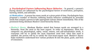 4. Psychological Factors Inﬂuencing Buyer Behavior - In general, a person’s
buying choices are inﬂuenced by the psychological factors of motivation, perception,
learning, beliefs, and attitudes.
a) Motivation - A person has many needs at a given point of time. Psychologists have
proposed a number of theories outlining human behavior conditioned by powerful
needs that compel a person to take appropriate actions almost immediately. One of the
prominent being Abraham Maslow’s need hierarchy theory.
 Maslow’s theory. Abraham Maslow stated that human needs are arranged in a
hierarchy, from the most to the least urgent. In order of importance, these ﬁve
categories are physiological, safety, social, esteem, and self-actualization needs. A
consumer will try to satisfy the most important need ﬁrst; when that need is
satisﬁed, the person will try to satisfy the next-most-urgent need. Maslow’s theory
helps marketers understand how various products ﬁt into the plans, goals, and lives
of consumers.
 