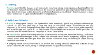 c) Learning
 Learning describes the changes in an individual’s behaviour arising from experience. Learning theorists
say that most human behaviour is learned. An individual learns from past experiences that unbranded
items do not last longer and so, decides to go after only branded goods. He may, therefore, decide to buy a
Parker pen instead of a pen manufactured by local producers.
d) Beliefs and Attitudes
 A Belief is a descriptive thought that a person has about something. Beliefs may be based on knowledge,
opinion, or faith, and they may or may not carry an emotional charge. Manufacturers are very
interested in the beliefs that people have about their products and services. These beliefs make up product
and brand images, and people act on their images. If some beliefs are wrong and inhibit purchase, the
manufacturer will want to launch a campaign to correctthese beliefs.
 An Attitude is a person’s enduring favorable or unfavorable evaluations, emotional feelings, and action
tendencies toward some object or idea. People have attitudes toward almost everything: religion, politics,
clothes, music, food. Attitudes put them into a frame of mind of liking or disliking an object, moving
toward or away from it.
 A company would be well advised to ﬁt its product into existing attitudes rather than to try to change
people’s attitudes. Of course, trying to change attitudescan pay off occasionally.
 