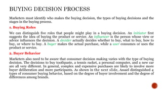 Marketers must identify who makes the buying decision, the types of buying decisions and the
stages in the buying process.
1. Buying Roles
We can distinguish ﬁve roles that people might play in a buying decision. An initiator ﬁrst
suggests the idea of buying the product or service. An inﬂuencer is the person whose view or
advice inﬂuences the decision. A decider actually decides whether to buy, what to buy, how to
buy, or where to buy. A buyer makes the actual purchase, while a user consumes or uses the
product or service.
2. Buyer Behavior
Marketers also need to be aware that consumer decision making varies with the type of buying
decision. The decisions to buy toothpaste, a tennis racket, a personal computer, and a new car
are all very different. In general, complex and expensive purchases are likely to involve more
buyer deliberation and more participants. As shown in the next slide, Assael distinguished 4
types of consumer buying behavior, based on the degree of buyer involvement and the degree of
differences among brands.
 