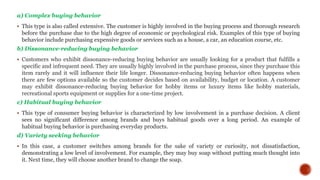 a) Complex buying behavior
 This type is also called extensive. The customer is highly involved in the buying process and thorough research
before the purchase due to the high degree of economic or psychological risk. Examples of this type of buying
behavior include purchasing expensive goods or services such as a house, a car, an education course, etc.
b) Dissonance-reducing buying behavior
 Customers who exhibit dissonance-reducing buying behavior are usually looking for a product that fulfills a
specific and infrequent need. They are usually highly involved in the purchase process, since they purchase this
item rarely and it will influence their life longer. Dissonance-reducing buying behavior often happens when
there are few options available so the customer decides based on availability, budget or location. A customer
may exhibit dissonance-reducing buying behavior for hobby items or luxury items like hobby materials,
recreational sports equipment or supplies for a one-time project.
c) Habitual buying behavior
 This type of consumer buying behavior is characterized by low involvement in a purchase decision. A client
sees no significant difference among brands and buys habitual goods over a long period. An example of
habitual buying behavior is purchasing everyday products.
d) Variety seeking behavior
 In this case, a customer switches among brands for the sake of variety or curiosity, not dissatisfaction,
demonstrating a low level of involvement. For example, they may buy soap without putting much thought into
it. Next time, they will choose another brand to change the soap.
 