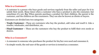 Who is a Customer?
 A customer is a person who buys goods and services regularly from the seller and pays for it to
satisfy their needs. Many times when a customer who buys a product is also the consumer, but
sometimes it’s not. Ex: When parents purchase a product for their children, the parent is the
customer, and the children are the consumers. They can also be known as clients or buyers.
Customers are divided into two categories:
• Trade Customer - These are customers who buy the product, add value and resell it. Like a
reseller, wholesaler, and distributor, etc.
• Final Customer – These are the customers who buy the product to fulfil their own needs or
desires.
Who is a Consumer?
 A consumer is someone who purchases the product for his/her own need and consumes it.
 In simple words, the end-user of the goods or services is termed as a consumer.
 