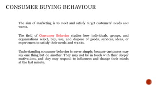 The aim of marketing is to meet and satisfy target customers’ needs and
wants.
The field of Consumer Behavior studies how individuals, groups, and
organizations select, buy, use, and dispose of goods, services, ideas, or
experiences to satisfy their needs and wants.
Understanding consumer behavior is never simple, because customers may
say one thing but do another. They may not be in touch with their deeper
motivations, and they may respond to inﬂuences and change their minds
at the last minute.
 