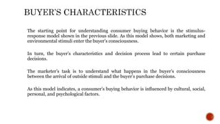 The starting point for understanding consumer buying behavior is the stimulus-
response model shown in the previous slide. As this model shows, both marketing and
environmental stimuli enter the buyer’s consciousness.
In turn, the buyer’s characteristics and decision process lead to certain purchase
decisions.
The marketer’s task is to understand what happens in the buyer’s consciousness
between the arrival of outside stimuli and the buyer’s purchase decisions.
As this model indicates, a consumer’s buying behavior is inﬂuenced by cultural, social,
personal, and psychological factors.
 