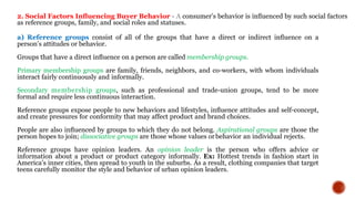 2. Social Factors Inﬂuencing Buyer Behavior - A consumer’s behavior is inﬂuenced by such social factors
as reference groups, family, and social roles and statuses.
a) Reference groups consist of all of the groups that have a direct or indirect inﬂuence on a
person’s attitudes or behavior.
Groups that have a direct inﬂuence on a person are called membership groups.
Primary membership groups are family, friends, neighbors, and co-workers, with whom individuals
interact fairly continuously and informally.
Secondary membership groups, such as professional and trade-union groups, tend to be more
formal and require less continuous interaction.
Reference groups expose people to new behaviors and lifestyles, inﬂuence attitudes and self-concept,
and create pressures for conformity that may affect product and brand choices.
People are also inﬂuenced by groups to which they do not belong. Aspirational groups are those the
person hopes to join; dissociative groups are those whose values orbehavior an individual rejects.
Reference groups have opinion leaders. An opinion leader is the person who offers advice or
information about a product or product category informally. Ex: Hottest trends in fashion start in
America’s inner cities, then spread to youth in the suburbs. As a result, clothing companies that target
teens carefully monitor the style and behavior of urban opinion leaders.
 
