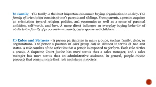 b) Family - The family is the most important consumer-buying organization in society. The
family of orientation consists of one’s parents and siblings. From parents, a person acquires
an orientation toward religion, politics, and economics as well as a sense of personal
ambition, self-worth, and love. A more direct inﬂuence on everyday buying behavior of
adults is the family of procreation—namely,one’s spouse and children.
C) Roles and Statuses - A person participates in many groups, such as family, clubs, or
organizations. The person’s position in each group can be deﬁned in terms of role and
status. A role consists of the activities that a person is expected to perform. Each role carries
a status. A Supreme Court justice has more status than a sales manager, and a sales
manager has more status than an administrative assistant. In general, people choose
products that communicate their role and status in society.
 