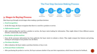 3. Stages in Buying Process
Most buyers go through several stages when making a purchase decision:
1. Need recognition
 At the first stage, the buyer recognizes that there is a need for a product or service.
2. Information search
 After understanding the need for a product or service, the buyer starts looking for information. They might obtain it from different sources
(friends, commercials, mass media).
3. Evaluation of alternatives
 Once all the necessary information has been gathered, the buyer starts to evaluate a choice. They might compare key features and pricing,
looking for advantages of one product over all others.
4. Purchase decision
 After evaluation, the buyer makes a purchase decision, to buy or not.
5. Post-purchase evaluation
 After purchasing the product or service, the buyer assesses whether it has met their expectations, which forms the basis for feedback.
 