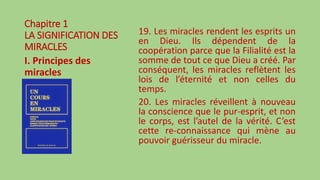 Chapitre 1
LA SIGNIFICATION DES
MIRACLES
I. Principes des
miracles
19. Les miracles rendent les esprits un
en Dieu. Ils dépendent de la
coopération parce que la Filialité est la
somme de tout ce que Dieu a créé. Par
conséquent, les miracles reflètent les
lois de l’éternité et non celles du
temps.
20. Les miracles réveillent à nouveau
la conscience que le pur-esprit, et non
le corps, est l’autel de la vérité. C’est
cette re-connaissance qui mène au
pouvoir guérisseur du miracle.
 