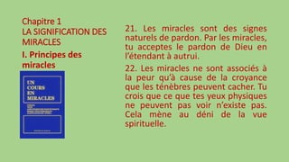 Chapitre 1
LA SIGNIFICATION DES
MIRACLES
I. Principes des
miracles
21. Les miracles sont des signes
naturels de pardon. Par les miracles,
tu acceptes le pardon de Dieu en
l’étendant à autrui.
22. Les miracles ne sont associés à
la peur qu’à cause de la croyance
que les ténèbres peuvent cacher. Tu
crois que ce que tes yeux physiques
ne peuvent pas voir n’existe pas.
Cela mène au déni de la vue
spirituelle.
 