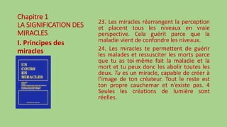 Chapitre 1
LA SIGNIFICATION DES
MIRACLES
I. Principes des
miracles
23. Les miracles réarrangent la perception
et placent tous les niveaux en vraie
perspective. Cela guérit parce que la
maladie vient de confondre les niveaux.
24. Les miracles te permettent de guérir
les malades et ressusciter les morts parce
que tu as toi-même fait la maladie et la
mort et tu peux donc les abolir toutes les
deux. Tu es un miracle, capable de créer à
l’image de ton créateur. Tout le reste est
ton propre cauchemar et n’existe pas. 4
Seules les créations de lumière sont
réelles.
 