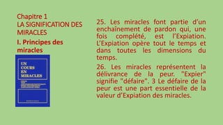 Chapitre 1
LA SIGNIFICATION DES
MIRACLES
I. Principes des
miracles
25. Les miracles font partie d’un
enchaînement de pardon qui, une
fois complété, est l’Expiation.
L’Expiation opère tout le temps et
dans toutes les dimensions du
temps.
26. Les miracles représentent la
délivrance de la peur. "Expier"
signifie "défaire". 3 Le défaire de la
peur est une part essentielle de la
valeur d’Expiation des miracles.
 