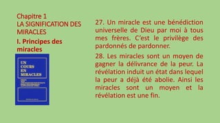Chapitre 1
LA SIGNIFICATION DES
MIRACLES
I. Principes des
miracles
27. Un miracle est une bénédiction
universelle de Dieu par moi à tous
mes frères. C’est le privilège des
pardonnés de pardonner.
28. Les miracles sont un moyen de
gagner la délivrance de la peur. La
révélation induit un état dans lequel
la peur a déjà été abolie. Ainsi les
miracles sont un moyen et la
révélation est une fin.
 