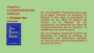 Chapitre 1
LA SIGNIFICATION DES
MIRACLES
I. Principes des
miracles
33. Les miracles t’honorent parce que
tu es digne d’amour. Ils dissipent les
illusions à ton sujet et perçoivent la
lumière en toi. Ainsi ils expient tes
erreurs en te libérant de tes
cauchemars. En délivrant ton esprit de
l’emprisonnement de tes illusions, ils
rétablissent ta santé d’esprit.
34. Les miracles ramènent l’esprit à sa
plénitude. En expiant le manque, ils
établissent une protection parfaite.
La force du pur-esprit ne laisse place à
aucune intrusion.
 