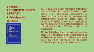 Chapitre 1
LA SIGNIFICATION DES
MIRACLES
I. Principes des
miracles
37. Le miracle est une correction introduite
par moi dans la pensée fausse. Il agit
comme un catalyseur, morcelant la
perception erronée et la réorganisant
correctement. Cela te place sous le
principe d’Expiation, où la perception est
guérie. Jusqu’à ce que cela se produise, la
connaissance de l’Ordre divin est
impossible.
38. Le Saint-Esprit est le mécanisme des
miracles. Il reconnaît à la fois les créations
de Dieu et tes illusions. Il sépare le vrai du
faux par Son aptitude à percevoir
totalement plutôt que sélectivement.
 