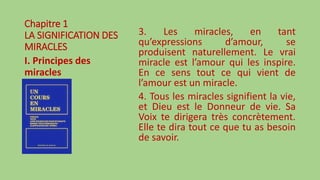 Chapitre 1
LA SIGNIFICATION DES
MIRACLES
I. Principes des
miracles
3. Les miracles, en tant
qu’expressions d’amour, se
produisent naturellement. Le vrai
miracle est l’amour qui les inspire.
En ce sens tout ce qui vient de
l’amour est un miracle.
4. Tous les miracles signifient la vie,
et Dieu est le Donneur de vie. Sa
Voix te dirigera très concrètement.
Elle te dira tout ce que tu as besoin
de savoir.
 