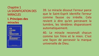 Chapitre 1
LA SIGNIFICATION DES
MIRACLES
I. Principes des
miracles
39. Le miracle dissout l’erreur parce
que le Saint-Esprit identifie l’erreur
comme fausse ou irréelle. Cela
revient à dire qu’en percevant la
lumière, les ténèbres disparaissent
automatiquement.
40. Le miracle reconnaît chacun
comme ton frère et le mien. C’est
une façon de percevoir la marque
universelle de Dieu.
 