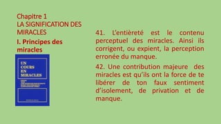 Chapitre 1
LA SIGNIFICATION DES
MIRACLES
I. Principes des
miracles
41. L’entièreté est le contenu
perceptuel des miracles. Ainsi ils
corrigent, ou expient, la perception
erronée du manque.
42. Une contribution majeure des
miracles est qu’ils ont la force de te
libérer de ton faux sentiment
d’isolement, de privation et de
manque.
 