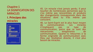 Chapitre 1
LA SIGNIFICATION DES
MIRACLES
I. Principes des
miracles
45. Un miracle n’est jamais perdu. Il peut
toucher de nombreuses personnes que tu
n’as même pas rencontrées et produire
des changements insoupçonnés dans des
situations dont tu n’es même pas
conscient.
46. Le Saint-Esprit est le plus haut moyen
de communication. Les miracles
n’impliquent pas ce type de
communication, parce que ce sont des
mécanismes temporaires de
communication. Quand tu retournes à ta
forme originelle de communication avec
Dieu par révélation directe, il n’est plus
besoin de miracles.
 