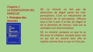 Chapitre 1
LA SIGNIFICATION DES
MIRACLES
I. Principes des
miracles
49. Le miracle ne fait pas de
distinction de degré parmi les mal-
perceptions. C’est un mécanisme de
correction de la perception, efficace
tout à fait à part à la fois du degré et
de la direction de l’erreur. Cela est sa
véritable non-discrimination.
50. Le miracle compare ce que tu as
fait avec la création, accepte pour vrai
ce qui est en accord avec elle et
rejette comme faux ce qui ne l’est pas.
 