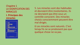 Chapitre 1
LA SIGNIFICATION DES
MIRACLES
I. Principes des
miracles
5. Les miracles sont des habitudes
et devraient être involontaires. Ils
ne devraient pas être sous un
contrôle conscient. Des miracles
choisis consciemment peuvent être
mal dirigés.
6 Les miracles sont naturels. C’est
lorsqu’ils ne se produisent pas que
quelque chose ne va pas.
 