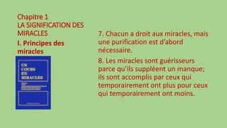 Chapitre 1
LA SIGNIFICATION DES
MIRACLES
I. Principes des
miracles
7. Chacun a droit aux miracles, mais
une purification est d’abord
nécessaire.
8. Les miracles sont guérisseurs
parce qu’ils suppléent un manque;
ils sont accomplis par ceux qui
temporairement ont plus pour ceux
qui temporairement ont moins.
 