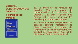 Chapitre 1
LA SIGNIFICATION DES
MIRACLES
I. Principes des
miracles
11. La prière est le véhicule des
miracles. C’est un moyen de
communication du créé avec le
Créateur. C’est par la prière que
l’amour est reçu, et c’est par les
miracles que l’amour est exprimé.
12. Les miracles sont des pensées. Les
pensées peuvent représenter le
niveau inférieur ou corporel de
l’expérience, ou le niveau supérieur ou
spirituel de l’expérience. L’un fait le
physique et l’autre crée le spirituel.
 