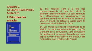 Chapitre 1
LA SIGNIFICATION DES
MIRACLES
I. Principes des
miracles
13. Les miracles sont à la fois des
commencements et des fins; ainsi ils
altèrent l’ordre temporel. Ce sont toujours
des affirmations de renaissance, qui
semblent revenir en arrière mais en réalité
vont en avant. Ils défont le passé dans le
présent et ainsi libèrent le futur.
14. Les miracles rendent témoignage de la
vérité. Ils sont convaincants parce qu’ils
viennent de la conviction. Sans conviction
ils dégénèrent en magie, laquelle est sans
esprit et donc destructrice; ou plutôt, c’est
l’utilisation non créatrice de l’esprit.
 