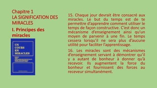 Chapitre 1
LA SIGNIFICATION DES
MIRACLES
I. Principes des
miracles
15. Chaque jour devrait être consacré aux
miracles. Le but du temps est de te
permettre d’apprendre comment utiliser le
temps de façon constructive. C’est donc un
mécanisme d’enseignement ainsi qu’un
moyen de parvenir à une fin. Le temps
cessera lorsqu’il ne sera plus d’aucune
utilité pour faciliter l’apprentissage.
16. Les miracles sont des mécanismes
d’enseignement servant à démontrer qu’il
y a autant de bonheur à donner qu’à
recevoir. Ils augmentent la force du
bonheur et fournissent des forces au
receveur simultanément.
 