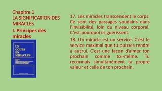 Chapitre 1
LA SIGNIFICATION DES
MIRACLES
I. Principes des
miracles
17. Les miracles transcendent le corps.
Ce sont des passages soudains dans
l’invisibilité, loin du niveau corporel.
C’est pourquoi ils guérissent.
18. Un miracle est un service. C’est le
service maximal que tu puisses rendre
à autrui. C’est une façon d’aimer ton
prochain comme toi-même. Tu
reconnais simultanément ta propre
valeur et celle de ton prochain.
 