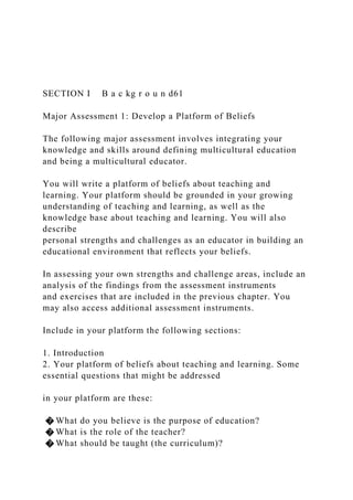 SECTION I B a c kg r o u n d61
Major Assessment 1: Develop a Platform of Beliefs
The following major assessment involves integrating your
knowledge and skills around defining multicultural education
and being a multicultural educator.
You will write a platform of beliefs about teaching and
learning. Your platform should be grounded in your growing
understanding of teaching and learning, as well as the
knowledge base about teaching and learning. You will also
describe
personal strengths and challenges as an educator in building an
educational environment that reflects your beliefs.
In assessing your own strengths and challenge areas, include an
analysis of the findings from the assessment instruments
and exercises that are included in the previous chapter. You
may also access additional assessment instruments.
Include in your platform the following sections:
1. Introduction
2. Your platform of beliefs about teaching and learning. Some
essential questions that might be addressed
in your platform are these:
� What do you believe is the purpose of education?
� What is the role of the teacher?
� What should be taught (the curriculum)?
 