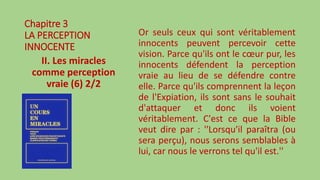 Chapitre 3
LA PERCEPTION
INNOCENTE
II. Les miracles
comme perception
vraie (6) 2/2
Or seuls ceux qui sont véritablement
innocents peuvent percevoir cette
vision. Parce qu'ils ont le cœur pur, les
innocents défendent la perception
vraie au lieu de se défendre contre
elle. Parce qu'ils comprennent la leçon
de l'Expiation, ils sont sans le souhait
d'attaquer et donc ils voient
véritablement. C'est ce que la Bible
veut dire par : ''Lorsqu'il paraîtra (ou
sera perçu), nous serons semblables à
lui, car nous le verrons tel qu'il est.''
 