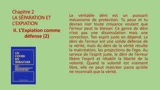 Chapitre 2
LA SÉPARATION ET
L’EXPIATION
II. L’Expiation comme
défense (2)
Le véritable déni est un puissant
mécanisme de protection. Tu peux et tu
devrais nier toute croyance voulant que
l’erreur peut te blesser. Ce genre de déni
n’est pas une dissimulation mais une
correction. Ton esprit juste en dépend. Le
déni de l’erreur est une solide défense de
la vérité, mais du déni de la vérité résulte
la malcréation, les projections de l’ego. Au
service de l’esprit juste, le déni de l’erreur
libère l’esprit et rétablit la liberté de la
volonté. Quand la volonté est vraiment
libre, elle ne peut malcréer parce qu’elle
ne reconnaît que la vérité.
 