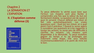 Chapitre 2
LA SÉPARATION ET
L’EXPIATION
II. L’Expiation comme
défense (3)
Tu peux défendre la vérité aussi bien que
l’erreur. Les moyens sont plus faciles à
comprendre une fois que la valeur du but est
fermement établie. La question est de savoir à
quoi ils servent. Chacun défend son trésor et
fait cela automatiquement. Les vraies
questions sont : Quel est ton trésor, et à quel
point t’est-il précieux ? Quand tu auras appris
à considérer ces questions et à les rapporter à
toutes tes actions, tu auras peu de difficulté à
clarifier les moyens. Les moyens sont
disponibles à ta demande. Tu peux toutefois
gagner du temps si tu ne prolonges pas
indûment cette étape. Elle sera réduite
incommensurablement si le point de mire est
le bon.
 